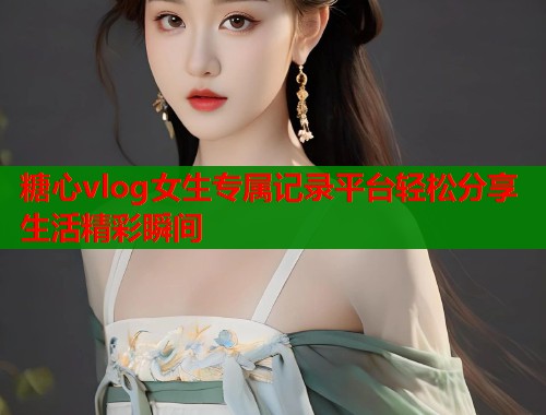 糖心vlog女生专属记录平台轻松分享生活精彩瞬间  第2张
