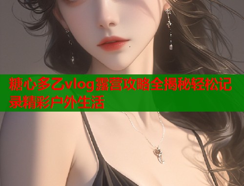 糖心多乙vlog露营攻略全揭秘轻松记录精彩户外生活