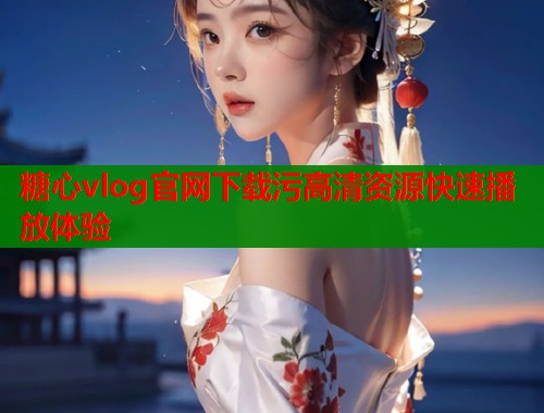 糖心vlog官网下载污高清资源快速播放体验