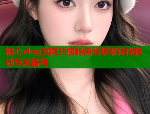 糖心vlog官网兑换码免费领取轻松解锁专属福利