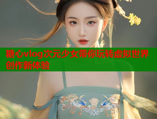 糖心vlog次元少女带你玩转虚拟世界创作新体验