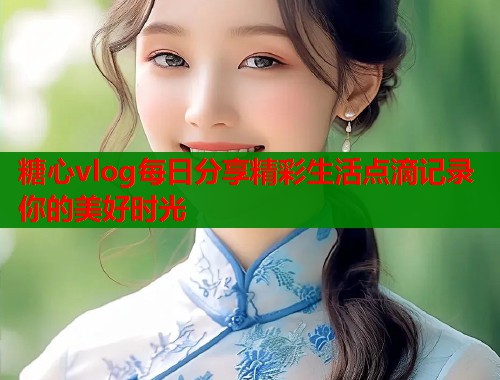 糖心vlog每日分享精彩生活点滴记录你的美好时光