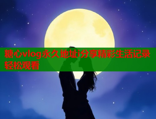 糖心vlog永久地址i分享精彩生活记录轻松观看