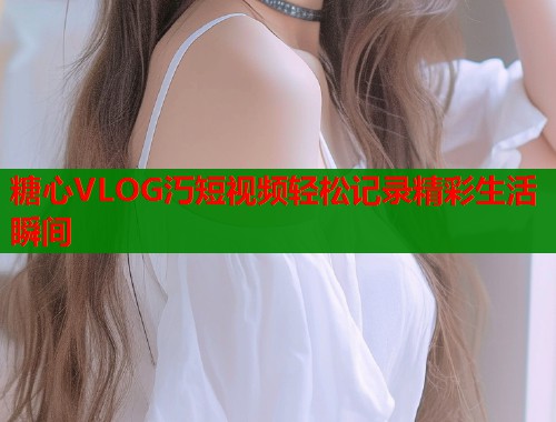 糖心VLOG汅短视频轻松记录精彩生活瞬间  第2张