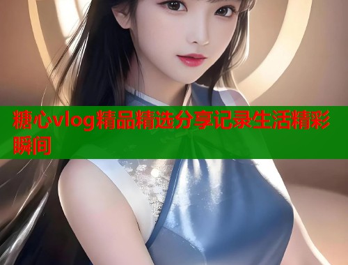 糖心vlog精品精选分享记录生活精彩瞬间