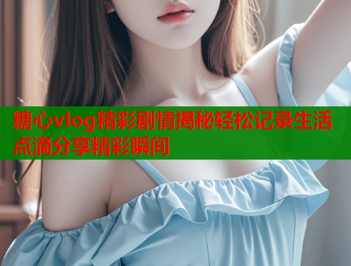 糖心vlog精彩剧情揭秘轻松记录生活点滴分享精彩瞬间