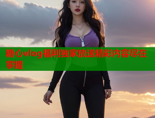 糖心vlog福利独家放送精彩内容尽在掌握