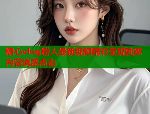 糖心vlog粉人最新视频精彩呈现独家内容诱惑点击