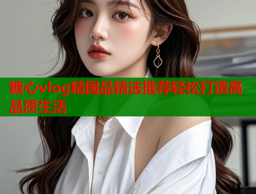 糖心vlog精国品精选推荐轻松打造高品质生活
