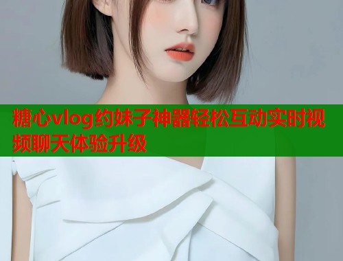 糖心vlog约妹子神器轻松互动实时视频聊天体验升级
