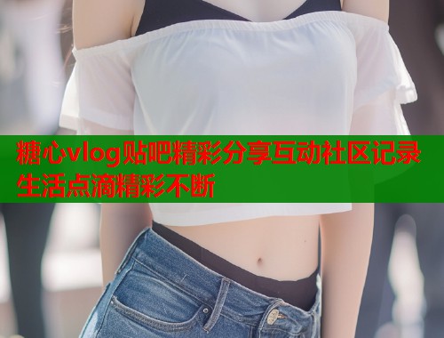 糖心vlog贴吧精彩分享互动社区记录生活点滴精彩不断