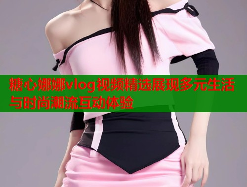 糖心娜娜vlog视频精选展现多元生活与时尚潮流互动体验