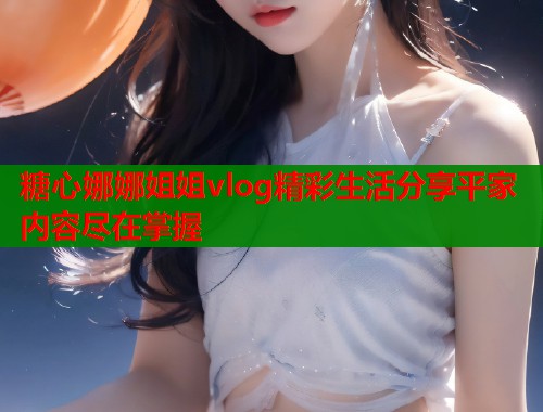 糖心娜娜姐姐vlog精彩生活分享平家内容尽在掌握