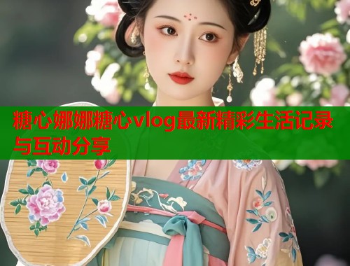 糖心娜娜糖心vlog最新精彩生活记录与互动分享