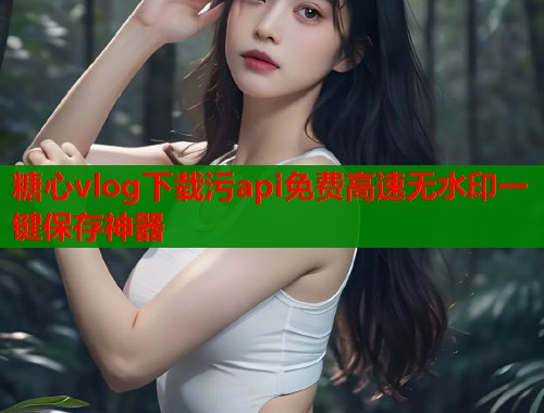 糖心vlog下载污api免费高速无水印一键保存神器