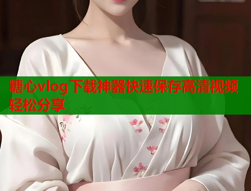 糖心vlog下载神器快速保存高清视频轻松分享