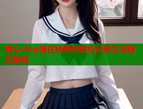 糖心vlog喵在线带你轻松记录生活精彩瞬间