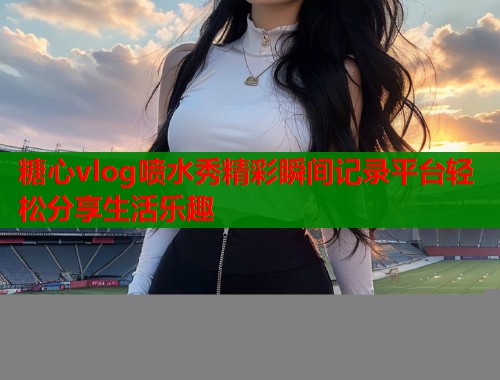 糖心vlog喷水秀精彩瞬间记录平台轻松分享生活乐趣
