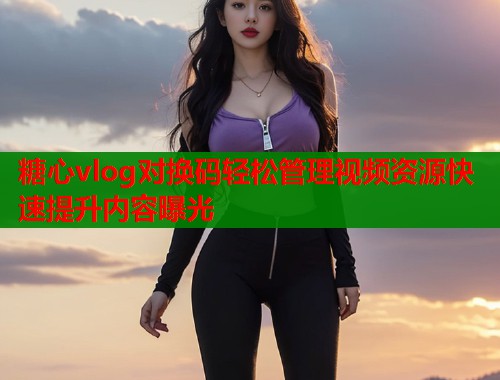 糖心vlog对换码轻松管理视频资源快速提升内容曝光