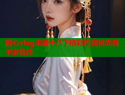 糖心vlog未满十八下精彩内容抢先看平家推荐