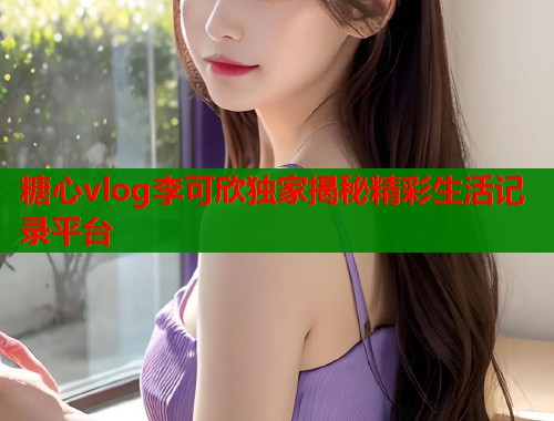 糖心vlog李可欣独家揭秘精彩生活记录平台