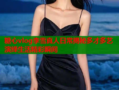 糖心vlog李雪真人日常揭秘多才多艺演绎生活精彩瞬间  第2张