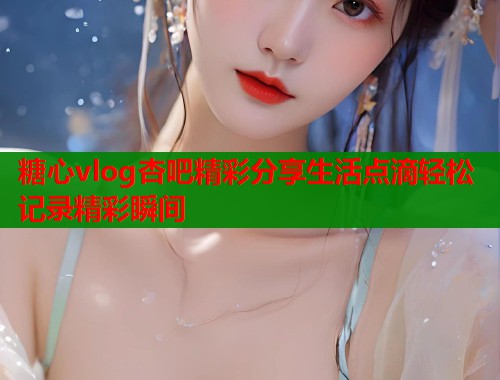 糖心vlog杏吧精彩分享生活点滴轻松记录精彩瞬间