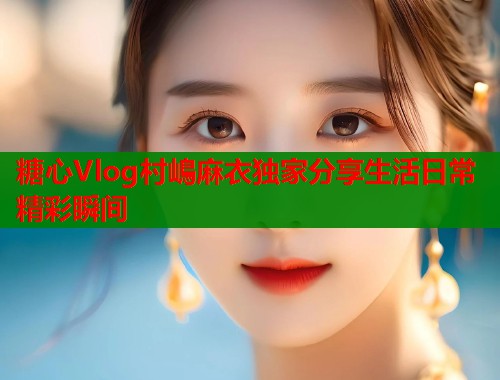 糖心Vlog村嶋麻衣独家分享生活日常精彩瞬间