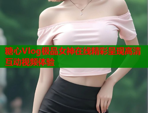 糖心Vlog极品女神在线精彩呈现高清互动视频体验