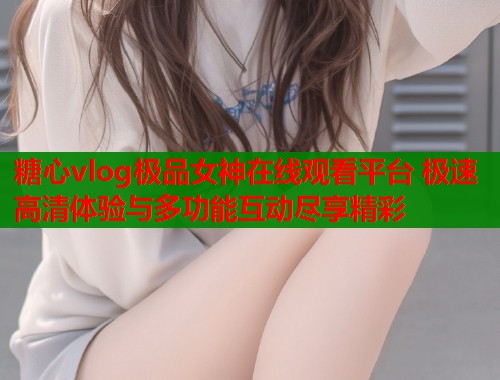 糖心vlog极品女神在线观看平台 极速高清体验与多功能互动尽享精彩