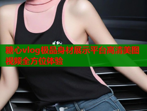 糖心vlog极品身材展示平台高清美图视频全方位体验