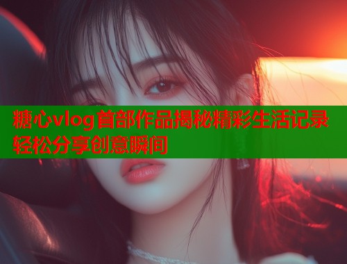 糖心vlog首部作品揭秘精彩生活记录轻松分享创意瞬间
