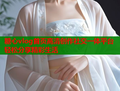 糖心vlog首页高清创作社交一体平台轻松分享精彩生活