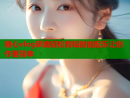 糖心vlog驯鹿轻松剪辑智能配乐让创作更简单