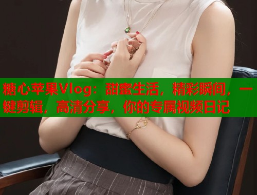 糖心苹果Vlog：甜蜜生活，精彩瞬间，一键剪辑，高清分享，你的专属视频日记