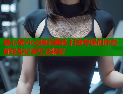 糖心蛋vlog房间揭秘 打造专属创作空间轻松记录生活精彩