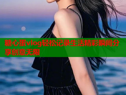 糖心蛋vlog轻松记录生活精彩瞬间分享创意无限