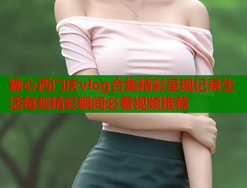 糖心西门庆vlog合集精彩呈现记录生活每刻精彩瞬间必看视频推荐