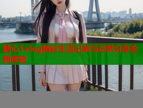 糖心1vlog精彩生活记录与日常分享全新体验