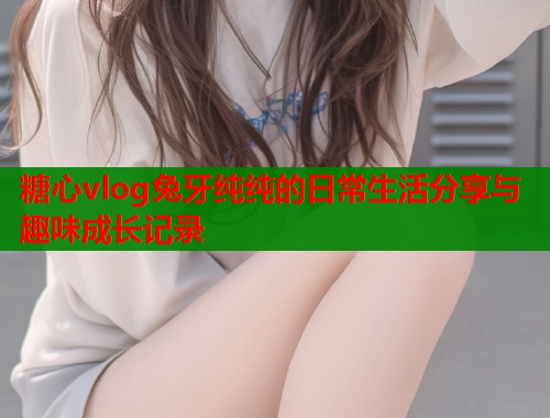 糖心vlog兔牙纯纯的日常生活分享与趣味成长记录  第1张