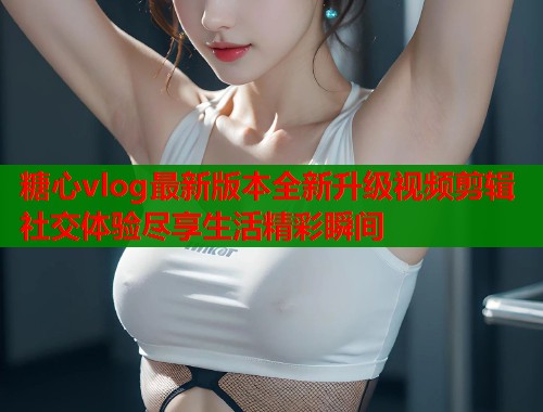 糖心vlog最新版本全新升级视频剪辑社交体验尽享生活精彩瞬间  第1张