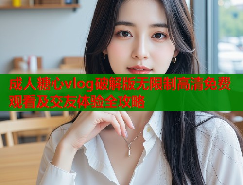 成人糖心vlog破解版无限制高清免费观看及交友体验全攻略