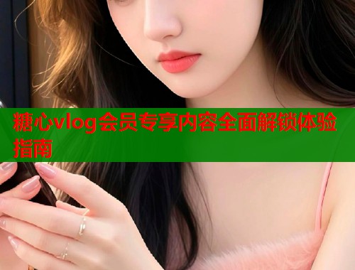 糖心vlog会员专享内容全面解锁体验指南