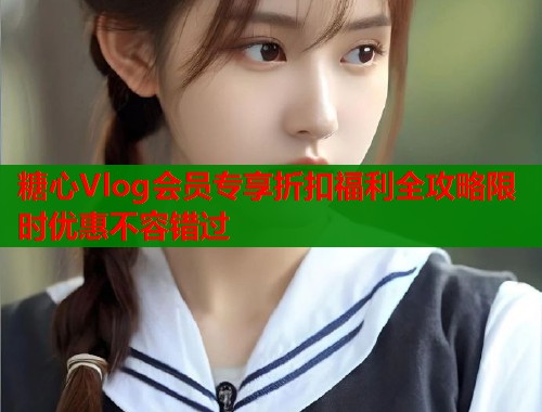 糖心Vlog会员专享折扣福利全攻略限时优惠不容错过
