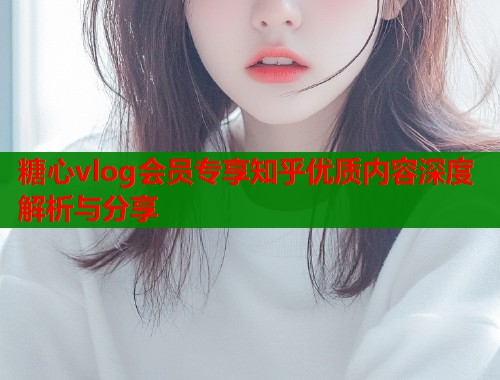 糖心vlog会员专享知乎优质内容深度解析与分享