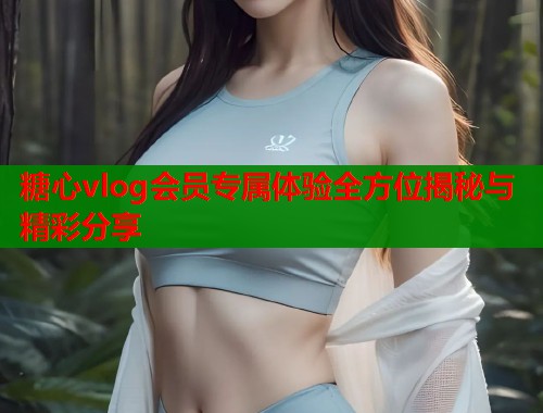 糖心vlog会员专属体验全方位揭秘与精彩分享