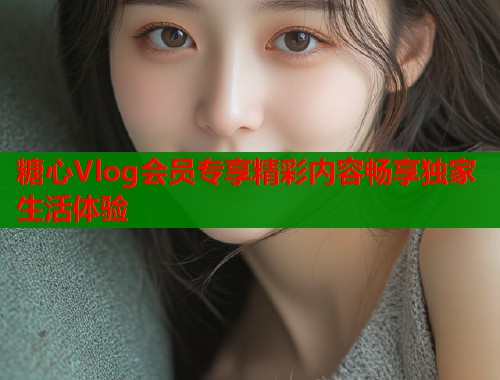 糖心Vlog会员专享精彩内容畅享独家生活体验  第2张