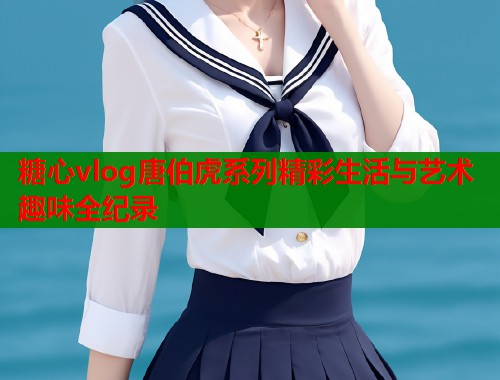 糖心vlog唐伯虎系列精彩生活与艺术趣味全纪录