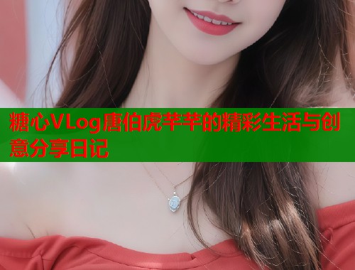 糖心VLog唐伯虎芊芊的精彩生活与创意分享日记