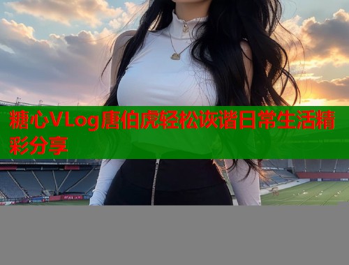 糖心VLog唐伯虎轻松诙谐日常生活精彩分享